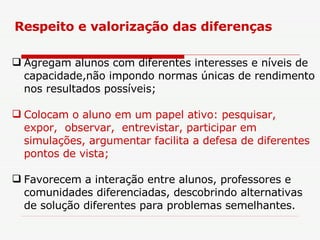 Agregam alunos com diferentes interesses e níveis de capacidade,não impondo normas únicas de rendimento nos resultados possíveis; Colocam o aluno em um papel ativo: pesquisar,  expor,  observar,  entrevistar, participar em  simulações, argumentar facilita a defesa de diferentes pontos de vista;  Favorecem a interação entre alunos, professores e comunidades diferenciadas, descobrindo alternativas de solução diferentes para problemas semelhantes. Respeito e valorização das diferenças 