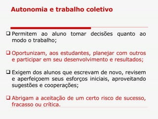 Permitem ao aluno tomar decisões quanto ao modo o trabalho; Oportunizam, aos estudantes, planejar com outros e participar em seu desenvolvimento e resultados; Exigem dos alunos que escrevam de novo, revisem e aperfeiçoem seus esforços iniciais, aproveitando sugestões e cooperações; Abrigam a aceitação de um certo risco de sucesso, fracasso ou crítica. Autonomia e trabalho coletivo 