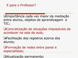 E para o Professor? Importância cada vez maior da mediação entre alunos, objetos de aprendizagem  e  TIC; Concretização de situações impossíveis de acontecer na sala de aula; Facilitação dos registros acerca dos alunos; Formação de redes entre pares e especialistas; Atualização permanente; 