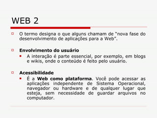 WEB 2 O termo designa o que alguns chamam de “nova fase do desenvolvimento de aplicações para a Web”.  Envolvimento do usuário   A interação é parte essencial, por exemplo, em blogs e wikis, onde o conteúdo é feito pelo usuário. Acessibilidade   É a  Web como plataforma . Você pode acessar as aplicações independente de Sistema Operacional, navegador ou hardware e de qualquer lugar que esteja, sem necessidade de guardar arquivos no computador.  