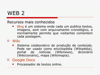 WEB 2 Recursos mais conhecidos Blog  é um sistema onde cada um publica textos, imagens, som com arquivamento cronológico, e normalmente permite que visitantes comentem cada postagem.  Wiki   Sistema colaborativo de produção de conteúdo. Pode ser usado como enciclopédia (Wikipédia), portal de notícias (Wikinews), dicionário (Wikicionário), mapa (Wikimapia).  Google  Docs  Processador de textos online.  