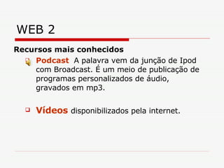 WEB 2 Recursos mais conhecidos Podcast   A palavra vem da junção de Ipod com Broadcast. É um meio de publicação de programas personalizados de áudio, gravados em mp3.  V ídeos   disponibilizados pela internet. 