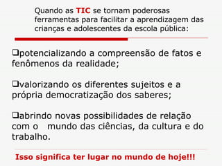 potencializando a compreensão de fatos e fenômenos da realidade; valorizando os diferentes sujeitos e a própria democratização dos saberes; abrindo novas possibilidades de relação com o  mundo das ciências, da cultura e do trabalho. Isso significa ter lugar no mundo de hoje!!! Quando as  TIC  se tornam poderosas ferramentas para facilitar a aprendizagem das crianças e adolescentes da escola pública: 