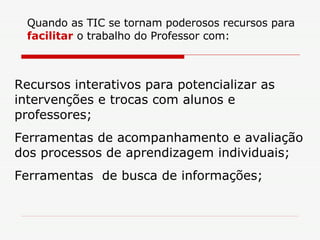 Quando as TIC se tornam poderosos recursos para  facilitar  o trabalho do Professor com: Recursos interativos para potencializar as intervenções e trocas com alunos e professores; Ferramentas de acompanhamento e avaliação dos processos de aprendizagem individuais; Ferramentas  de busca de informações; 