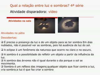 Atividades na  sala Qual a relação entre luz e sombras? 4ª série Atividade disparadora:  vídeo  Atividades no  pátio   Descobertas:  É preciso a presença da luz e de um objeto para se ter sombra Em dias nublados, não é possível ver as sombras, pois há ausência de luz do sol. A eclipse é um fenômeno da natureza que ocorre no claro e no escuro. A sombra é a possibilidade de refletir um objeto a partir da influência da luz.  A sombra das árvores não é igual durante o dia porque o sol se movimenta. Sombra é um reflexo das imagens;qualquer objeto que ficar contra a luz, cria sombra;a luz é que faz criar a sombra  