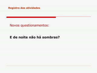 Registro das atividades Novos questionamentos: E de noite não há sombras?   