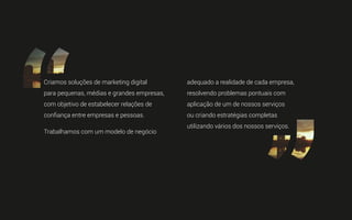 Criamos soluções de marketing digital
para pequenas, médias e grandes empresas,
com objetivo de estabelecer relações de
confiança entre empresas e pessoas.
Trabalhamos com um modelo de negócio
adequado a realidade de cada empresa,
resolvendo problemas pontuais com
aplicação de um de nossos serviços
ou criando estratégias completas
utilizando vários dos nossos serviços.
 