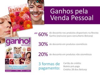 Ganhos pela
Venda Pessoal
até

60%

de desconto nos produtos disponíveis na Revista
Ganho (exclusivo para consultores Belcorp)

30% de desconto em produtos cosméticos
20% de desconto em produtos não cosméticos
3 formas de
pagamento:

Cartão de crédito
Boleto pré-pago
Crédito 28 dias Belcorp

 