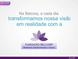 Na Belcorp, a cada dia  transformamos nossa visão em realidade com a FUNDAÇÃO BELCORP Mulheres transformando o futuro Uma história de sucesso 