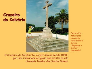 Cruzeiro  do Calvário O Cruzeiro do Calvário foi construído no século XVII, por uma irmandade religiosa que existia na vila chamada  Irmãos dos Santos Passos. Deste sítio temos uma excelente vista sobre a lezíria. Chegamos a avistar Santarém! 