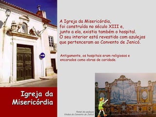 A Igreja da Misericórdia, foi construída no século XIII e,  junto a ela, existia também o hospital. O seu interior está revestido com azulejos que pertenceram ao Convento de Jenicó. Antigamente, os hospitais eram religiosos e encarados como obras de caridade. Igreja da Misericórdia Painel de azulejos Vindos do Convento de Jenicó 