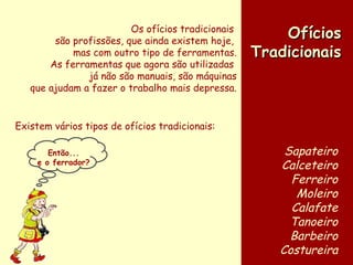 Os ofícios tradicionais  são profissões, que ainda existem hoje,  mas com outro tipo de ferramentas. As ferramentas que agora são utilizadas  já não são manuais, são máquinas que ajudam a fazer o trabalho mais depressa. Ofícios Tradicionais Sapateiro Calceteiro Ferreiro Moleiro Calafate Tanoeiro Barbeiro Costureira Existem vários tipos de ofícios tradicionais: Então... e o ferrador? 