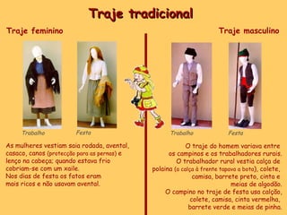Traje tradicional  Trabalho Festa Trabalho Festa Traje feminino  As mulheres vestiam saia rodada, avental, casaco, canos  (protecção para as pernas)  e lenço na cabeça; quando estava frio  cobriam-se com um xaile. Nos dias de festa os fatos eram  mais ricos e não usavam avental. Traje masculino O traje do homem variava entre  os campinos e os trabalhadores rurais. O trabalhador rural vestia calça de  polaina  (a calça à frente tapava a bota ), colete,  camisa, barrete preto, cinta e  meias de algodão. O campino no traje de festa usa calção, colete, camisa, cinta vermelha,  barrete verde e meias de pinha. 