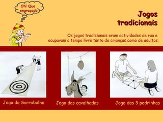 Jogos tradicionais Os jogos tradicionais eram actividades de rua e  ocupavam o tempo livre tanto de crianças como de adultos. Oh! Que  engraçado Jogo do Sarrabulho Jogo das cavalhadas Jogo das 3 pedrinhas 