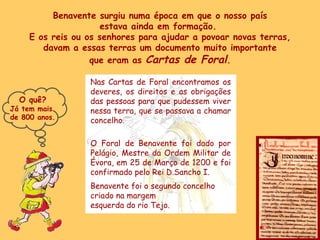 Benavente surgiu numa época em que o nosso país estava ainda em formação.  E os reis ou os senhores para ajudar a povoar novas terras, davam a essas terras um documento muito importante que eram as  Cartas de Foral . Nas Cartas de Foral encontramos os deveres, os direitos e as obrigações das pessoas para que pudessem viver nessa terra, que se passava a chamar concelho. O Foral de Benavente foi dado por Pelágio, Mestre da Ordem Militar de Évora, em 25 de Março de 1200 e foi confirmado pelo Rei D.Sancho I. Benavente foi o segundo concelho  criado na margem  esquerda do rio Tejo. O quê? Já tem mais  de 800 anos. 