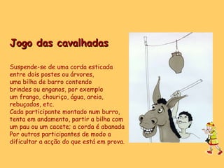 Jogo das cavalhadas Suspende-se de uma corda esticada  entre dois postes ou árvores,  uma bilha de barro contendo  brindes ou enganos, por exemplo um frango, chouriço, água, areia,  rebuçados, etc. Cada participante montado num burro, tenta em andamento, partir a bilha com  um pau ou um cacete; a corda é abanada Por outros participantes de modo a  dificultar a acção do que está em prova. 