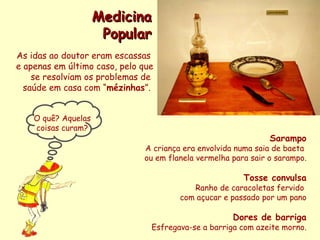 Sarampo A criança era envolvida numa saia de baeta  ou em flanela vermelha para sair o sarampo. Tosse convulsa Ranho de caracoletas fervido  com açucar e passado por um pano Dores de barriga Esfregava-se a barriga com azeite morno. Medicina Popular As idas ao doutor eram escassas  e apenas em último caso, pelo que se resolviam os problemas de  saúde em casa com “ mézinhas ”.  O quê? Aquelas coisas curam? 