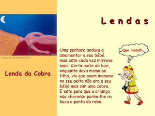 L e n d a s Uma senhora andava a amamentar o seu bébé mas este cada vez mirrava mais. Certa noite de luar, enquanto dava mama ao filho, viu que quem mamava no seu peito não era o seu bébé mas sim uma cobra.  E esta para que a criança não chorasse punha-lhe na boca a ponta do rabo. Que medo!!! Lenda da Cobra Pintura de  Fernanda Birrento 