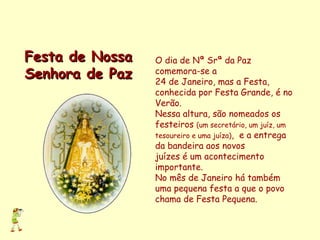 O dia de Nª Srª da Paz comemora-se a  24 de Janeiro, mas a Festa,  conhecida por Festa Grande, é no Verão. Nessa altura, são nomeados os festeiros  (um secretário, um juíz, um tesoureiro e uma juíza) ,  e a entrega da bandeira aos novos  juízes é um acontecimento importante.  No mês de Janeiro há também uma pequena festa a que o povo chama de Festa Pequena. Festa de Nossa Senhora de Paz 