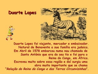Duarte Lopes Duarte Lopes foi viajante, mercador e embaixador. Natural de Benavente a sua família era judaica. Em Abril de 1578 embarcou numa nau chamada de  Santo António que era do seu tio e foi para o  Reino do Congo, em África. Escreveu muito sobre essa região e daí surgiu uma  obra muito importante que se chama  “ Relação do Reino do Congo e das Terras Circunvizinhas ”. 