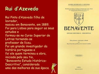 Rui d’Azevedo Rui Pinto d’Azevedo filho de lavrador, nasceu em Benavente, em 1889. Foi para Lisboa para seguir os seus estudos e formou-se no Curso Superior de Letras tornando-se professor de liceu.  Foi um grande investigador da história portuguesa e  foi ele quem terminou a obra, iniciada pelo seu tio, “ Benavente Estudo Histórico-Descritivo”, considerada  uma das melhores da sua época.  