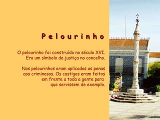 P e l o u r i n h o O pelourinho foi construído no século XVI. Era um símbolo da justiça no concelho. Nos pelourinhos eram aplicadas as penas aos criminosos. Os castigos eram feitos em frente a toda a gente para  que servissem de exemplo. 