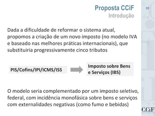 Dada a dificuldade de reformar o sistema atual,
propomos a criação de um novo imposto (no modelo IVA
e baseado nas melhores práticas internacionais), que
substituiria progressivamente cinco tributos
Proposta CCiF
Introdução
10
PIS/Cofins/IPI/ICMS/ISS
Imposto sobre Bens
e Serviços (IBS)
O modelo seria complementado por um imposto seletivo,
federal, com incidência monofásica sobre bens e serviços
com externalidades negativas (como fumo e bebidas)
 