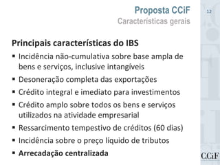 Principais características do IBS
 Incidência não-cumulativa sobre base ampla de
bens e serviços, inclusive intangíveis
 Desoneração completa das exportações
 Crédito integral e imediato para investimentos
 Crédito amplo sobre todos os bens e serviços
utilizados na atividade empresarial
 Ressarcimento tempestivo de créditos (60 dias)
 Incidência sobre o preço líquido de tributos
 Arrecadação centralizada
Proposta CCiF
Características gerais
12
 