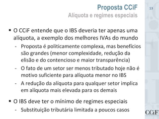  O CCiF entende que o IBS deveria ter apenas uma
alíquota, a exemplo dos melhores IVAs do mundo
- Proposta é politicamente complexa, mas benefícios
são grandes (menor complexidade, redução da
elisão e do contencioso e maior transparência)
- O fato de um setor ser menos tributado hoje não é
motivo suficiente para alíquota menor no IBS
- A redução da alíquota para qualquer setor implica
em alíquota mais elevada para os demais
 O IBS deve ter o mínimo de regimes especiais
- Substituição tributária limitada a poucos casos
Proposta CCiF
Alíquota e regimes especiais
13
 