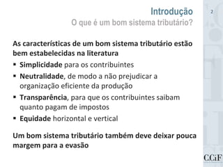 As características de um bom sistema tributário estão
bem estabelecidas na literatura
 Simplicidade para os contribuintes
 Neutralidade, de modo a não prejudicar a
organização eficiente da produção
 Transparência, para que os contribuintes saibam
quanto pagam de impostos
 Equidade horizontal e vertical
Um bom sistema tributário também deve deixar pouca
margem para a evasão
Introdução
O que é um bom sistema tributário?
2
 