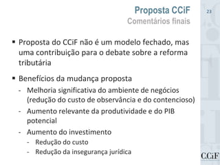  Proposta do CCiF não é um modelo fechado, mas
uma contribuição para o debate sobre a reforma
tributária
 Benefícios da mudança proposta
- Melhoria significativa do ambiente de negócios
(redução do custo de observância e do contencioso)
- Aumento relevante da produtividade e do PIB
potencial
- Aumento do investimento
- Redução do custo
- Redução da insegurança jurídica
Proposta CCiF
Comentários finais
23
 