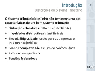 O sistema tributário brasileiro não tem nenhuma das
características de um bom sistema tributário
 Distorções alocativas (falta de neutralidade)
 Iniquidades distributivas injustificáveis
 Elevada litigiosidade (custo para as empresas e
insegurança jurídica)
 Grande complexidade e custo de conformidade
 Falta de transparência
 Tensões federativas
Introdução
Distorções do Sistema Tributário
3
 