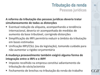 A reforma da tributação das pessoas jurídicas deveria tratar
simultaneamente de todas as distorções
 Eventual redução da alíquota, acompanhando a tendência
internacional, deveria vir acompanhada de medidas de
aumento da base tributável, corrigindo distorções
 Simplificação do IRPJ permitiria reduzir o âmbito da tributação
em bases estimadas
 Unificação IRPJ/CSLL (ou da legislação), tomando cuidado para
não aumentar a rigidez orçamentária
A mudança provavelmente também exigirá alguma forma de
integração entre o IRPJ e o IRPF
 Imposto recolhido na empresa constitui adiantamento da
tributação do sócio/acionista
 Fechamento de brechas na tributação da renda do trabalho
Tributação da renda
Pessoas jurídicas
31
 