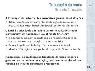 A tributação de instrumentos financeiros gera muitas distorções
 Diferenciação por instrumento, destinação dos recursos e
prazo, muitas vezes beneficiando aplicadores de alta renda
O ideal é a adoção de um regime uniforme aplicado a todos
instrumentos de poupança e investimento financeiro
 Incidência sobre componente real do rendimento deve ser
compatível com a tributação das pessoas físicas
 Retenção pela entidade liquidante na renda variável
 Manter tributação sobre ganho de capital da PF na realização
No agregado, as mudanças na tributação da renda tendem a
gerar um aumento de arrecadação, que deveria ser alocado na
redução de tributos distorcivos e regressivos
Tributação da renda
Mercado financeiro
32
 