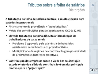 A tributação da folha de salários no Brasil é muito elevada para
padrões internacionais
 Financiamento da previdência + “penduricalhos”
 Média das contribuições para a seguridade na OCDE: 22,9%
 Elevada tributação da folha dificulta a formalização de
trabalhadores de baixa renda
• Problema é agravado pela existência de benefícios
assistenciais semelhantes aos previdenciários
• Multiplicidade de regimes de contribuição gera possibilidade
de arbitragem e distorções alocativas
 Contribuição das empresas sobre o valor dos salários que
excede o teto do salário de contribuição é um dos principais
motivos para a “pejotização”
Tributos sobre a folha de salários
Distorções
34
 