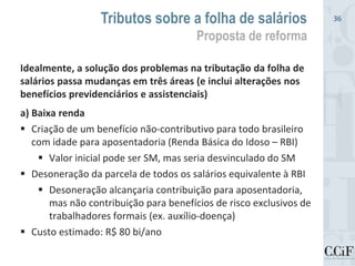 Idealmente, a solução dos problemas na tributação da folha de
salários passa mudanças em três áreas (e inclui alterações nos
benefícios previdenciários e assistenciais)
a) Baixa renda
 Criação de um benefício não-contributivo para todo brasileiro
com idade para aposentadoria (Renda Básica do Idoso – RBI)
 Valor inicial pode ser SM, mas seria desvinculado do SM
 Desoneração da parcela de todos os salários equivalente à RBI
 Desoneração alcançaria contribuição para aposentadoria,
mas não contribuição para benefícios de risco exclusivos de
trabalhadores formais (ex. auxílio-doença)
 Custo estimado: R$ 80 bi/ano
Tributos sobre a folha de salários
Proposta de reforma
36
 