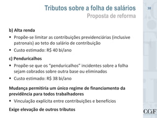 b) Alta renda
 Propõe-se limitar as contribuições previdenciárias (inclusive
patronais) ao teto do salário de contribuição
 Custo estimado: R$ 40 bi/ano
c) Penduricalhos
 Propõe-se que os “penduricalhos” incidentes sobre a folha
sejam cobrados sobre outra base ou eliminados
 Custo estimado: R$ 38 bi/ano
Mudança permitiria um único regime de financiamento da
previdência para todos trabalhadores
 Vinculação explícita entre contribuições e benefícios
Exige elevação de outros tributos
Tributos sobre a folha de salários
Proposta de reforma
38
 