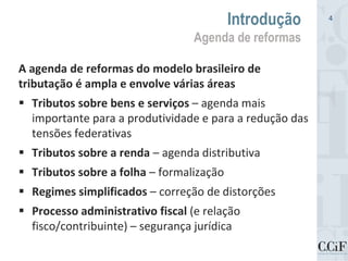 A agenda de reformas do modelo brasileiro de
tributação é ampla e envolve várias áreas
 Tributos sobre bens e serviços – agenda mais
importante para a produtividade e para a redução das
tensões federativas
 Tributos sobre a renda – agenda distributiva
 Tributos sobre a folha – formalização
 Regimes simplificados – correção de distorções
 Processo administrativo fiscal (e relação
fisco/contribuinte) – segurança jurídica
Introdução
Agenda de reformas
4
 