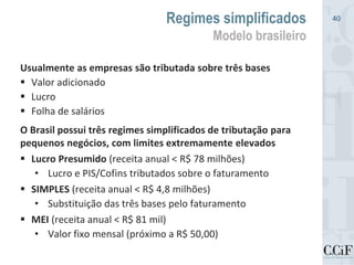 Usualmente as empresas são tributada sobre três bases
 Valor adicionado
 Lucro
 Folha de salários
O Brasil possui três regimes simplificados de tributação para
pequenos negócios, com limites extremamente elevados
 Lucro Presumido (receita anual < R$ 78 milhões)
• Lucro e PIS/Cofins tributados sobre o faturamento
 SIMPLES (receita anual < R$ 4,8 milhões)
• Substituição das três bases pelo faturamento
 MEI (receita anual < R$ 81 mil)
• Valor fixo mensal (próximo a R$ 50,00)
Regimes simplificados
Modelo brasileiro
40
 