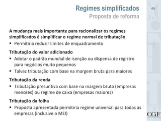 A mudança mais importante para racionalizar os regimes
simplificados é simplificar o regime normal de tributação
 Permitiria reduzir limites de enquadramento
Tributação do valor adicionado
 Adotar o padrão mundial de isenção ou dispensa de registro
para negócios muito pequenos
 Talvez tributação com base na margem bruta para maiores
Tributação da renda
 Tributação presuntiva com base na margem bruta (empresas
menores) ou regime de caixa (empresas maiores)
Tributação da folha
 Proposta apresentada permitiria regime universal para todas as
empresas (inclusive o MEI)
Regimes simplificados
Proposta de reforma
44
 
