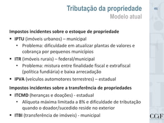 Impostos incidentes sobre o estoque de propriedade
 IPTU (imóveis urbanos) – municipal
• Problema: dificuldade em atualizar plantas de valores e
cobrança por pequenos municípios
 ITR (imóveis rurais) – federal/municipal
• Problema: mistura entre finalidade fiscal e extrafiscal
(política fundiária) e baixa arrecadação
 IPVA (veículos automotores terrestres) – estadual
Impostos incidentes sobre a transferência de propriedades
 ITCMD (heranças e doações) - estadual
• Alíquota máxima limitada a 8% e dificuldade de tributação
quando o doador/sucedido reside no exterior
 ITBI (transferência de imóveis) - municipal
Tributação da propriedade
Modelo atual
46
 