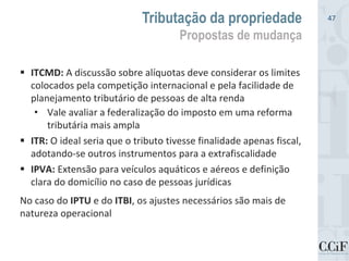  ITCMD: A discussão sobre alíquotas deve considerar os limites
colocados pela competição internacional e pela facilidade de
planejamento tributário de pessoas de alta renda
• Vale avaliar a federalização do imposto em uma reforma
tributária mais ampla
 ITR: O ideal seria que o tributo tivesse finalidade apenas fiscal,
adotando-se outros instrumentos para a extrafiscalidade
 IPVA: Extensão para veículos aquáticos e aéreos e definição
clara do domicílio no caso de pessoas jurídicas
No caso do IPTU e do ITBI, os ajustes necessários são mais de
natureza operacional
Tributação da propriedade
Propostas de mudança
47
 