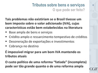 Tais problemas não existiriam se o Brasil tivesse um
bom imposto sobre o valor adicionado (IVA), cujas
características estão bem estabelecidas na literatura
 Base ampla de bens e serviços
 Crédito amplo e ressarcimento tempestivo de créditos
 Desoneração de exportações e investimentos
 Cobrança no destino
É impossível migrar para um bom IVA mantendo os
tributos atuais
O custo político de uma reforma “fatiada” (incompleta)
pode ser tão grande quanto o de uma reforma ampla
Tributos sobre bens e serviços
O que pode ser feito?
8
 