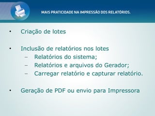 •   Criação de lotes

•   Inclusão de relatórios nos lotes
     – Relatórios do sistema;
     – Relatórios e arquivos do Gerador;
     – Carregar relatório e capturar relatório.


•   Geração de PDF ou envio para Impressora
 