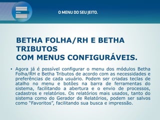 BETHA FOLHA/RH E BETHA
    TRIBUTOS
    COM MENUS CONFIGURÁVEIS.
•   Agora já é possível configurar o menu dos módulos Betha
    Folha/RH e Betha Tributos de acordo com as necessidades e
    preferências de cada usuário. Podem ser criadas teclas de
    atalho no menu e botões na barra de ferramentas do
    sistema, facilitando a abertura e o envio de processos,
    cadastros e relatórios. Os relatórios mais usados, tanto do
    sistema como do Gerador de Relatórios, podem ser salvos
    como “Favoritos”, facilitando sua busca e impressão.
 