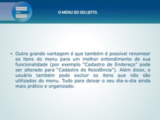 •   Outra grande vantagem é que também é possível renomear
    os itens do menu para um melhor entendimento de sua
    funcionalidade (por exemplo “Cadastro de Endereço” pode
    ser alterado para “Cadastro de Residência”). Além disso, o
    usuário também pode excluir os itens que não são
    utilizados do menu. Tudo para deixar o seu dia-a-dia ainda
    mais prático e organizado.
 