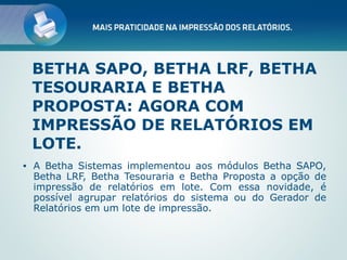 BETHA SAPO, BETHA LRF, BETHA
    TESOURARIA E BETHA
    PROPOSTA: AGORA COM
    IMPRESSÃO DE RELATÓRIOS EM
    LOTE.
•   A Betha Sistemas implementou aos módulos Betha SAPO,
    Betha LRF, Betha Tesouraria e Betha Proposta a opção de
    impressão de relatórios em lote. Com essa novidade, é
    possível agrupar relatórios do sistema ou do Gerador de
    Relatórios em um lote de impressão.
 