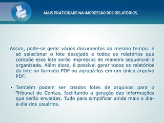 Assim, pode-se gerar vários documentos ao mesmo tempo: é
  só selecionar o lote desejado e todos os relatórios que
  compõe esse lote serão impressos de maneira sequencial e
  organizada. Além disso, é possível gerar todos os relatórios
  do lote no formato PDF ou agrupá-los em um único arquivo
  PDF.

•   Também podem ser criados lotes de arquivos para o
    Tribunal de Contas, facilitando a geração das informações
    que serão enviadas. Tudo para simplificar ainda mais o dia-
    a-dia dos usuários.
 