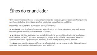 Éthos do enunciador
 Um orador inspira conﬁança se seus argumentos são razoáveis, ponderados; se ele argumenta
com honestidade e sinceridade; se ele é solidário e amável com o auditório.
 Podemos, então, ter três espécies de éthe (Aristóteles):
a) phrónesis, que signiﬁca o bom senso, a prudência, a ponderação, ou seja, que indica se o
orador exprime opiniões competentes e razoáveis;
b) areté, que signiﬁca a virtude, mas virtude tomada no seu sentido primeiro de “qualidades
distintivas do homem”, portanto, a coragem, a justiça, a sinceridade; nesse caso, o orador
apresenta-se como alguém simples e sincero, franco ao expor seus pontos de vista;
c) eúnoia, que signiﬁca a benevolência e a solidariedade; nesse caso, o orador dá uma imagem
agradável de si, porque mostra simpatia pelo auditório.
 