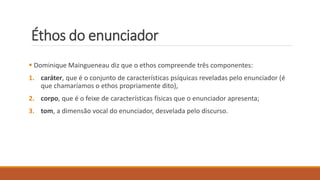 Éthos do enunciador
 Dominique Maingueneau diz que o ethos compreende três componentes:
1. caráter, que é o conjunto de características psíquicas reveladas pelo enunciador (é
que chamaríamos o ethos propriamente dito),
2. corpo, que é o feixe de características físicas que o enunciador apresenta;
3. tom, a dimensão vocal do enunciador, desvelada pelo discurso.
 